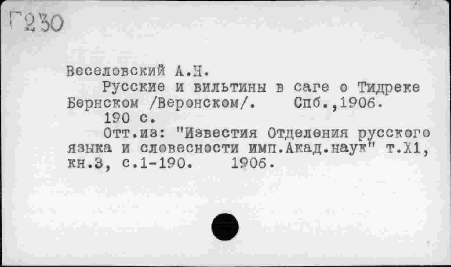 ﻿Веселовский A.H.
Русские и вильтины в саге о Тидреке Бернском /Веронском/. Спб.,1906.
190 с.
Отт.из: ’’Известия Отделения русского языка и словесности имп.Акад.наук" т.Х1, кн.З, с.1-190. 1906.